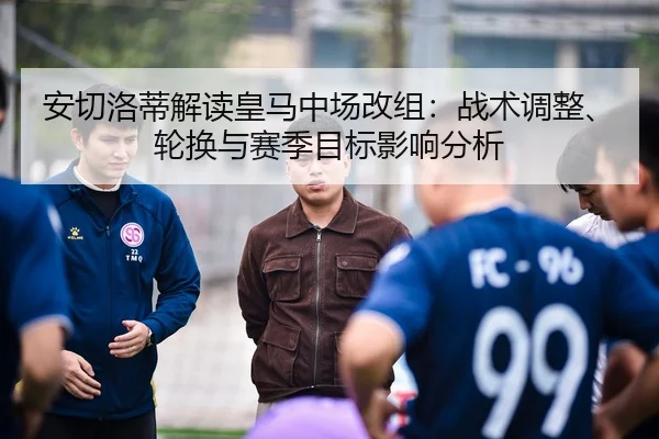安切洛蒂解读皇马中场改组：战术调整、轮换与赛季目标影响分析