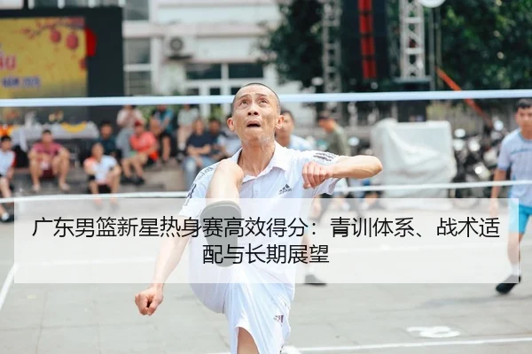 广东男篮新星热身赛高效得分：青训体系、战术适配与长期展望